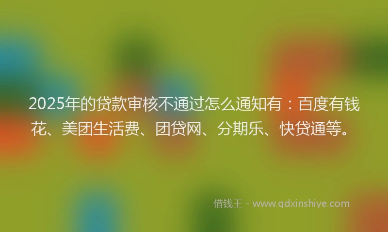 2025年的贷款审核不通过怎么通知有：百度有钱花、美团生活费、团贷网、分期乐、快贷通等。