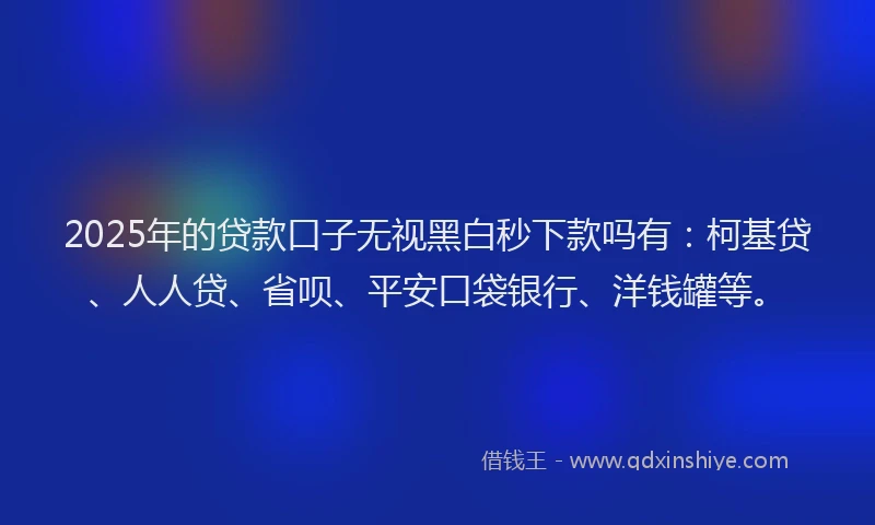 2025年的贷款口子无视黑白秒下款吗有：柯基贷、人人贷、省呗、平安口袋银行、洋钱罐等。