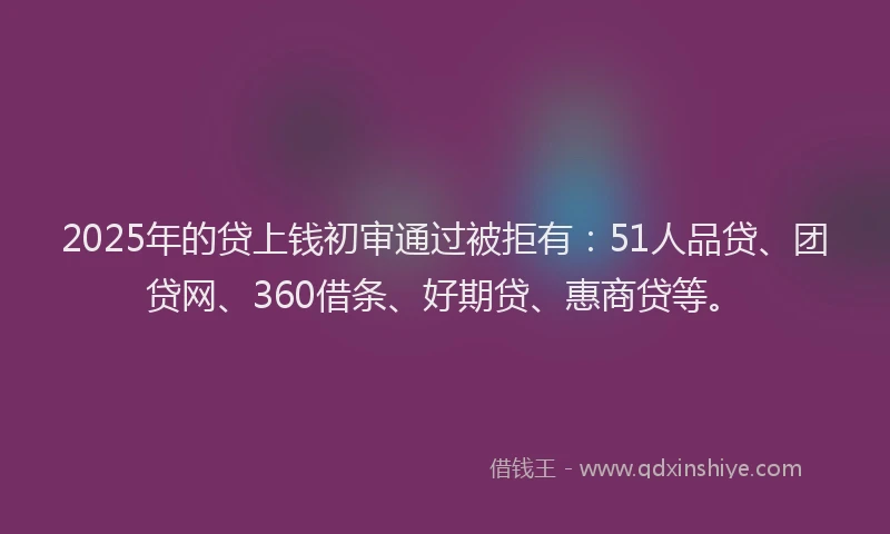 2025年的贷上钱初审通过被拒有：51人品贷、团贷网、360借条、好期贷、惠商贷等。