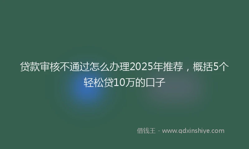 贷款审核不通过怎么办理2025年推荐，概括5个轻松贷10万的口子