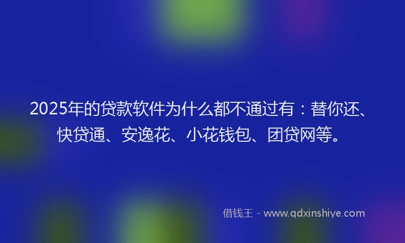 2025年的贷款软件为什么都不通过有：替你还、快贷通、安逸花、小花钱包、团贷网等。