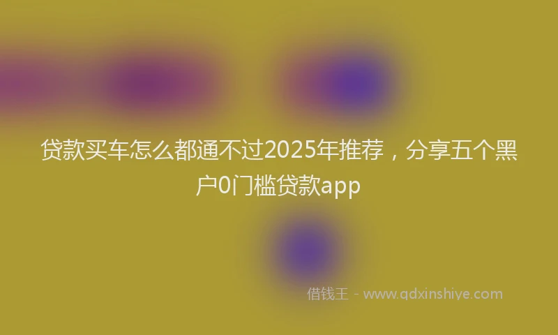 贷款买车怎么都通不过2025年推荐，分享五个黑户0门槛贷款app