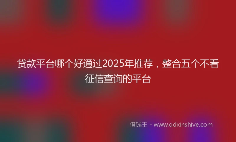 贷款平台哪个好通过2025年推荐，整合五个不看征信查询的平台