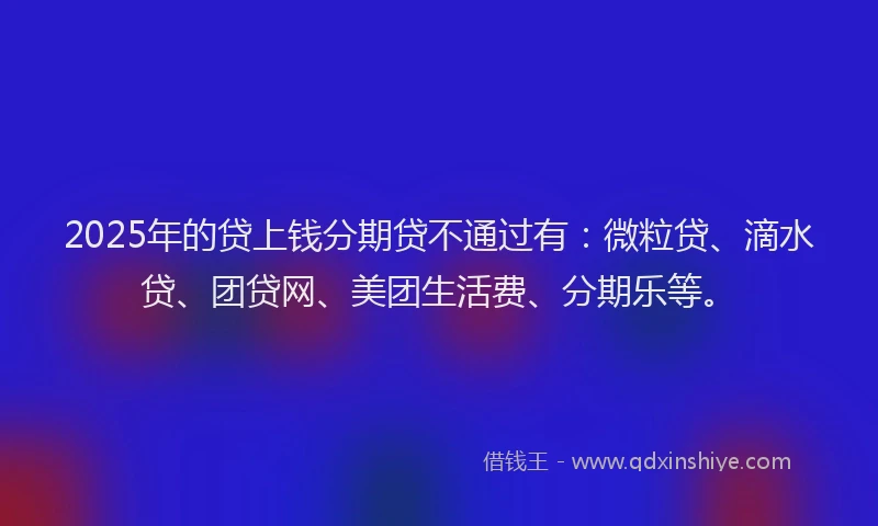 2025年的贷上钱分期贷不通过有：微粒贷、滴水贷、团贷网、美团生活费、分期乐等。