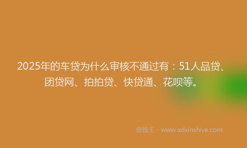 2025年的车贷为什么审核不通过有：51人品贷、团贷网、拍拍贷、快贷通、花呗等。