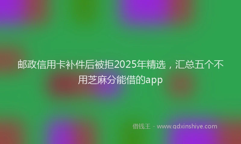 邮政信用卡补件后被拒2025年精选，汇总五个不用芝麻分能借的app