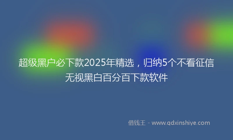 超级黑户必下款2025年精选，归纳5个不看征信无视黑白百分百下款软件