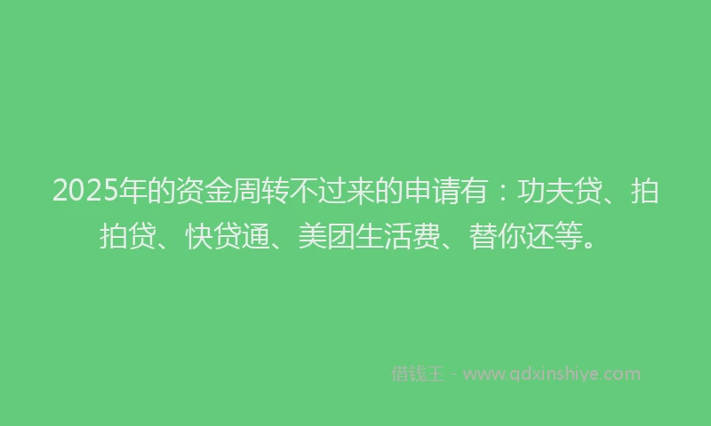 2025年的资金周转不过来的申请有：功夫贷、拍拍贷、快贷通、美团生活费、替你还等。