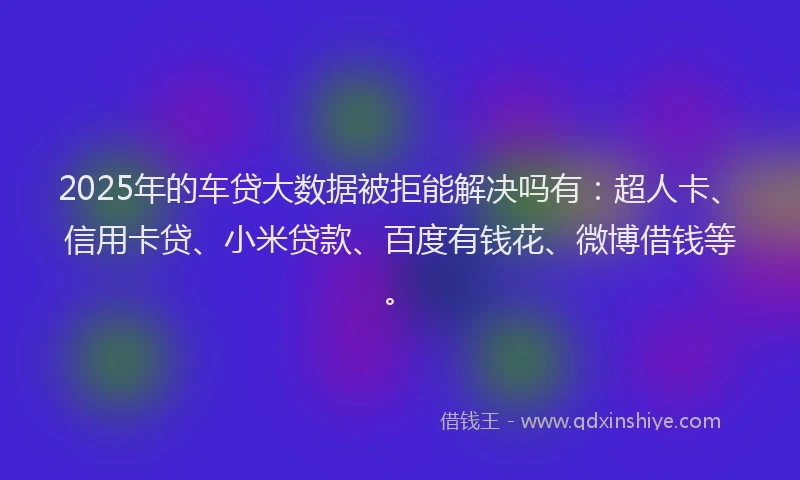 2025年的车贷大数据被拒能解决吗有：超人卡、信用卡贷、小米贷款、百度有钱花、微博借钱等。
