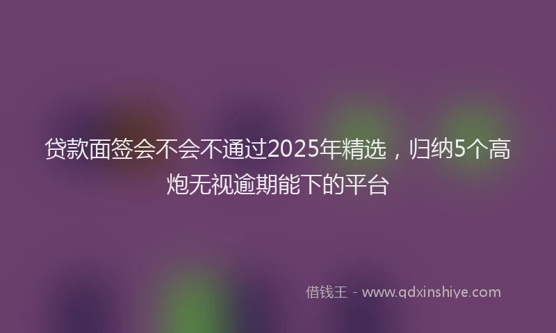 贷款面签会不会不通过2025年精选，归纳5个高炮无视逾期能下的平台