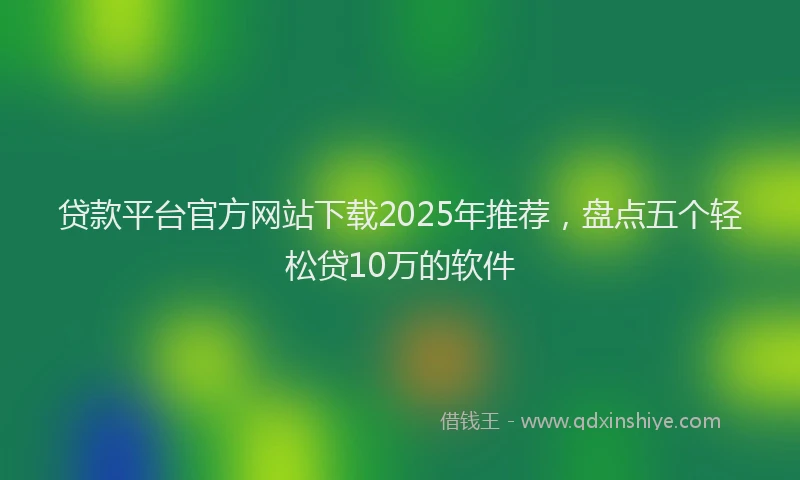 贷款平台官方网站下载2025年推荐，盘点五个轻松贷10万的软件