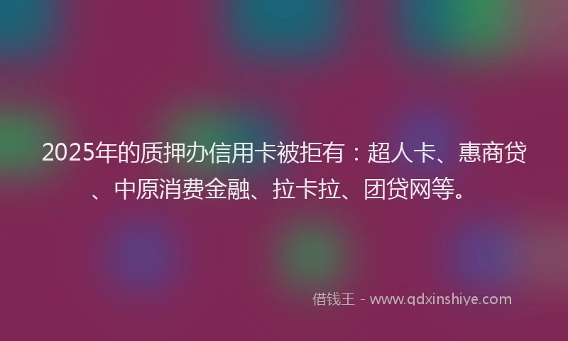 2025年的质押办信用卡被拒有：超人卡、惠商贷、中原消费金融、拉卡拉、团贷网等。
