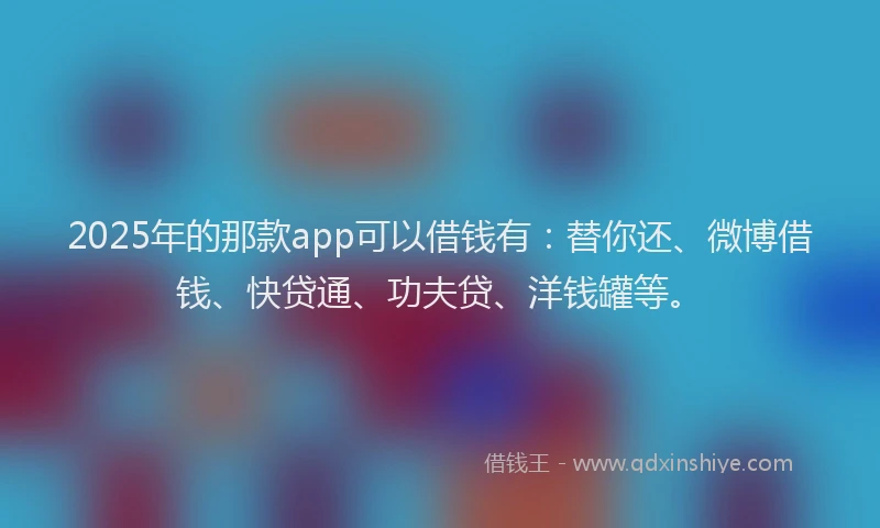 2025年的那款app可以借钱有：替你还、微博借钱、快贷通、功夫贷、洋钱罐等。