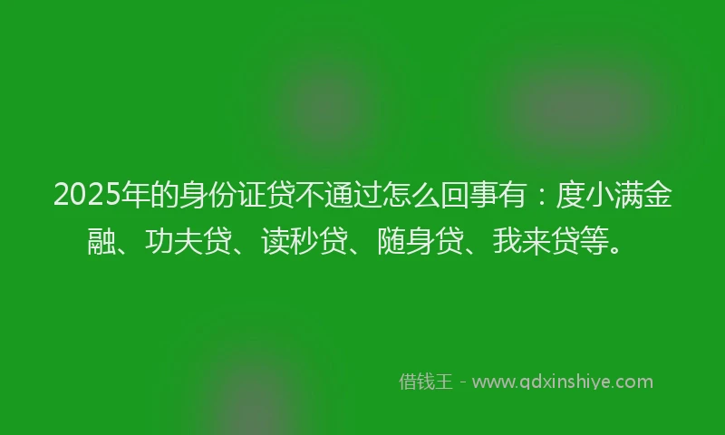 2025年的身份证贷不通过怎么回事有：度小满金融、功夫贷、读秒贷、随身贷、我来贷等。