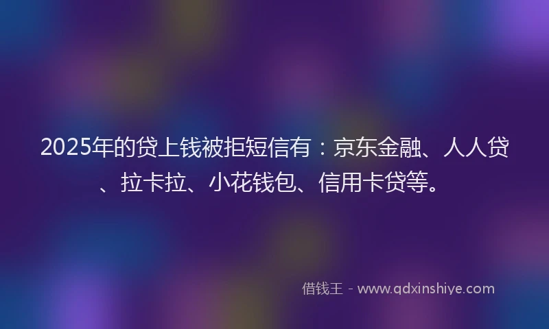 2025年的贷上钱被拒短信有：京东金融、人人贷、拉卡拉、小花钱包、信用卡贷等。