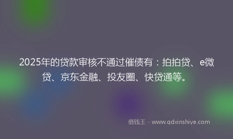 2025年的贷款审核不通过催债有：拍拍贷、e微贷、京东金融、投友圈、快贷通等。