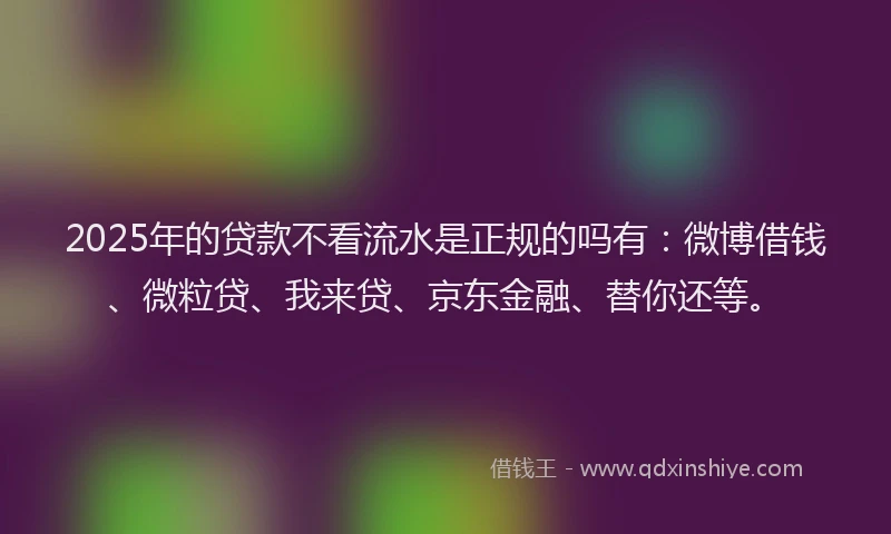2025年的贷款不看流水是正规的吗有：微博借钱、微粒贷、我来贷、京东金融、替你还等。