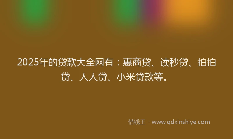 2025年的贷款大全网有：惠商贷、读秒贷、拍拍贷、人人贷、小米贷款等。