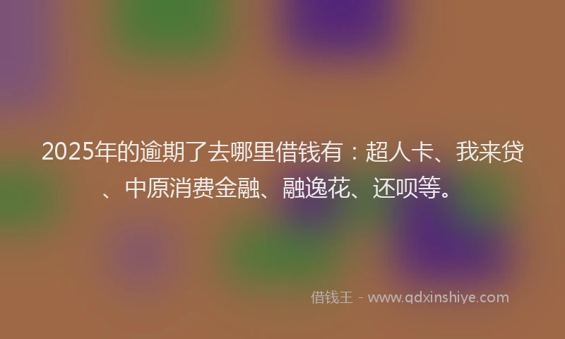 2025年的逾期了去哪里借钱有：超人卡、我来贷、中原消费金融、融逸花、还呗等。