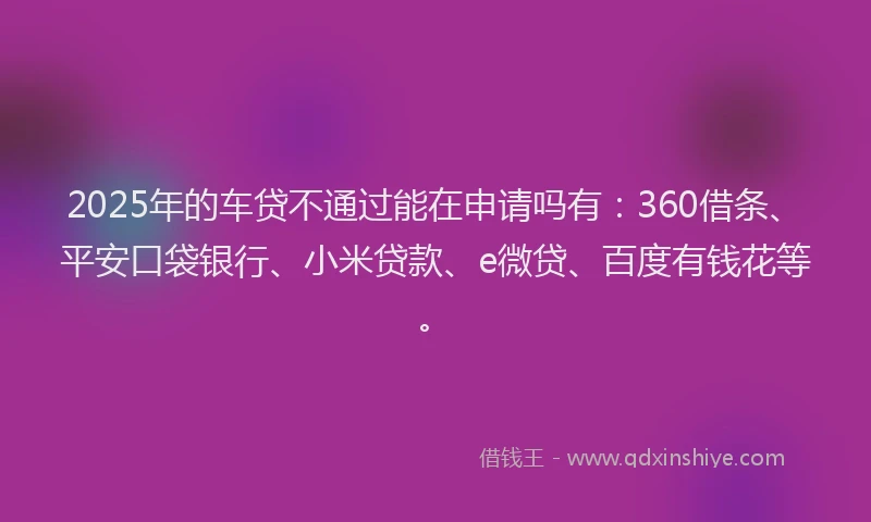 2025年的车贷不通过能在申请吗有：360借条、平安口袋银行、小米贷款、e微贷、百度有钱花等。