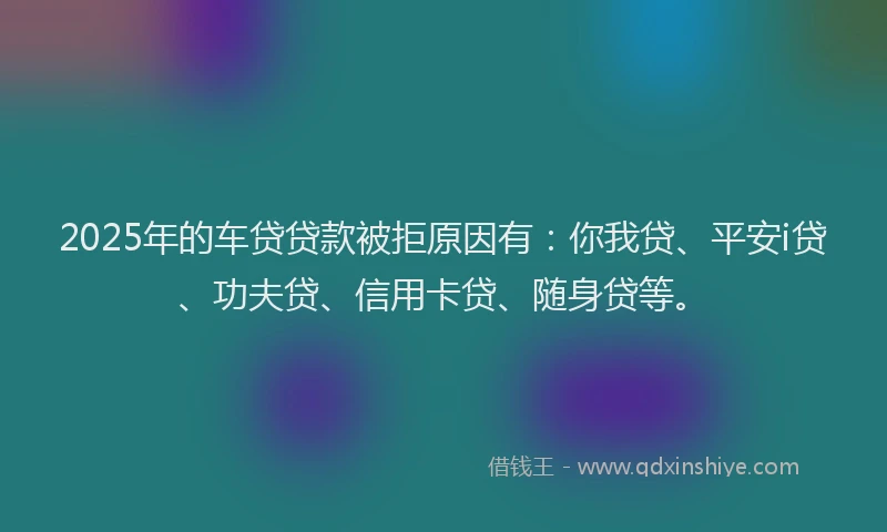 2025年的车贷贷款被拒原因有：你我贷、平安i贷、功夫贷、信用卡贷、随身贷等。