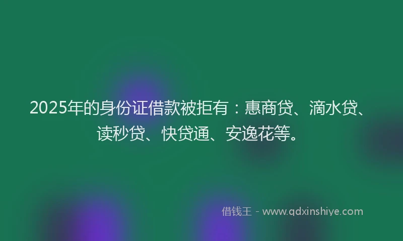 2025年的身份证借款被拒有：惠商贷、滴水贷、读秒贷、快贷通、安逸花等。
