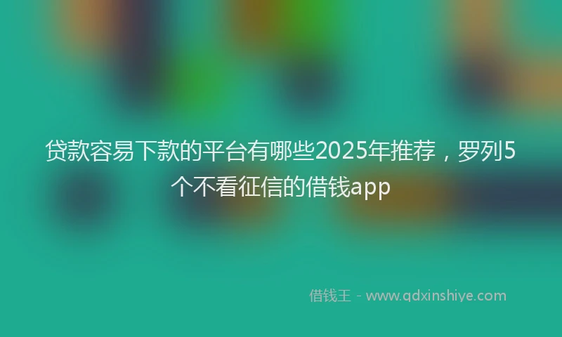 贷款容易下款的平台有哪些2025年推荐，罗列5个不看征信的借钱app