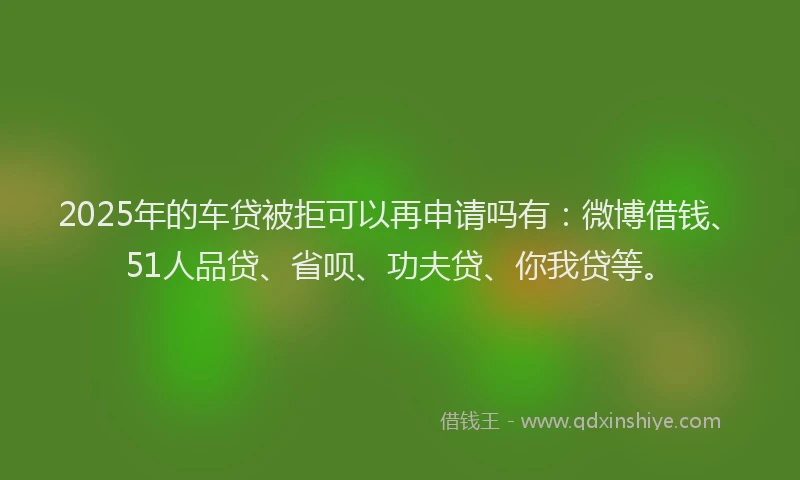 2025年的车贷被拒可以再申请吗有：微博借钱、51人品贷、省呗、功夫贷、你我贷等。