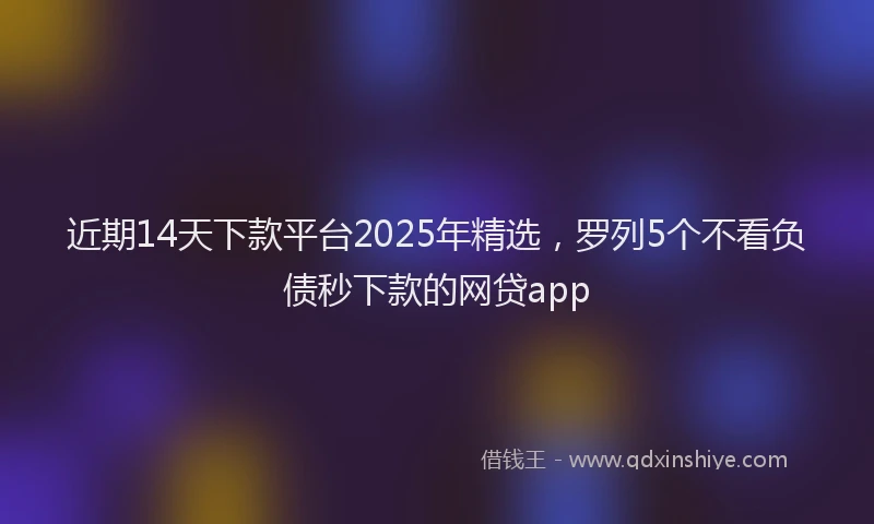 近期14天下款平台2025年精选，罗列5个不看负债秒下款的网贷app