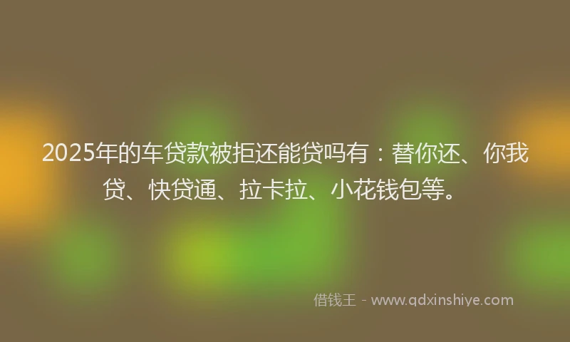 2025年的车贷款被拒还能贷吗有：替你还、你我贷、快贷通、拉卡拉、小花钱包等。