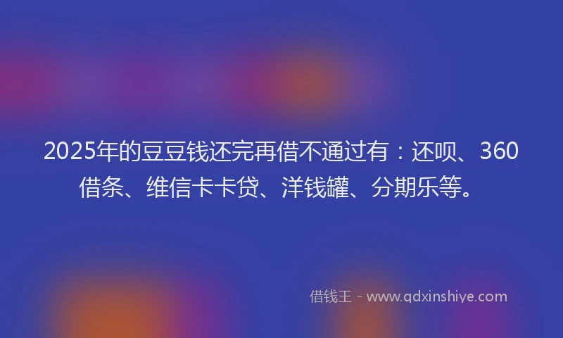 2025年的豆豆钱还完再借不通过有：还呗、360借条、维信卡卡贷、洋钱罐、分期乐等。