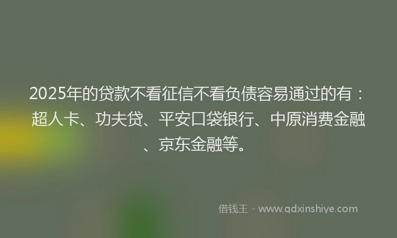 2025年的贷款不看征信不看负债容易通过的有：超人卡、功夫贷、平安口袋银行、中原消费金融、京东金融等。