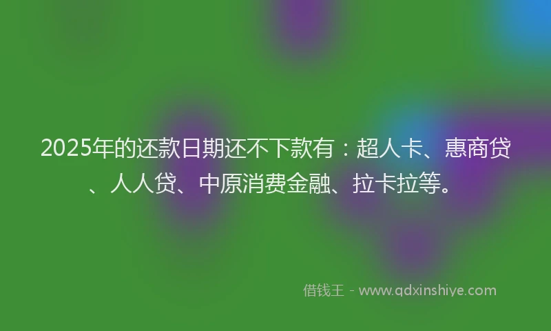 2025年的还款日期还不下款有：超人卡、惠商贷、人人贷、中原消费金融、拉卡拉等。