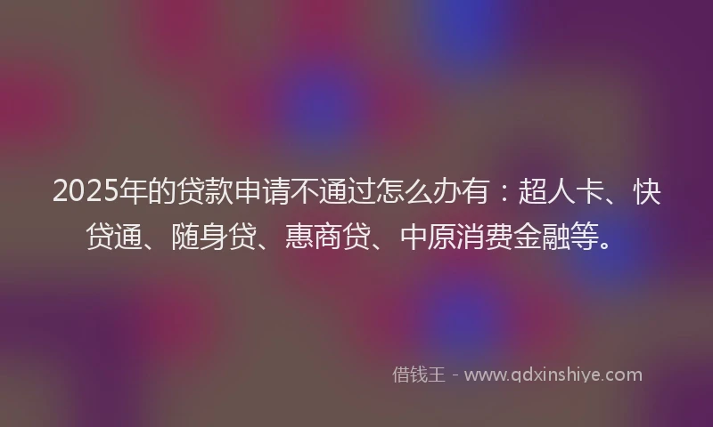 2025年的贷款申请不通过怎么办有：超人卡、快贷通、随身贷、惠商贷、中原消费金融等。