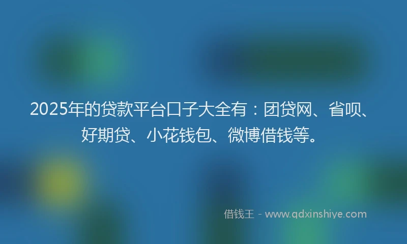 2025年的贷款平台口子大全有：团贷网、省呗、好期贷、小花钱包、微博借钱等。