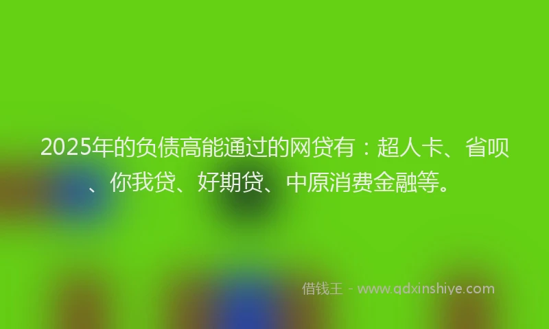 2025年的负债高能通过的网贷有：超人卡、省呗、你我贷、好期贷、中原消费金融等。