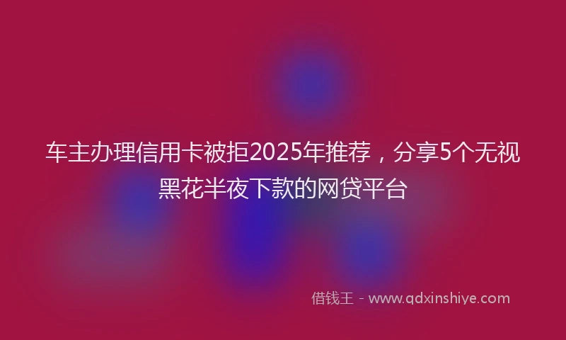 车主办理信用卡被拒2025年推荐，分享5个无视黑花半夜下款的网贷平台