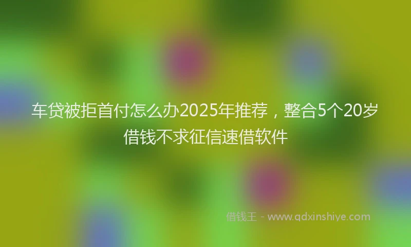 车贷被拒首付怎么办2025年推荐，整合5个20岁借钱不求征信速借软件
