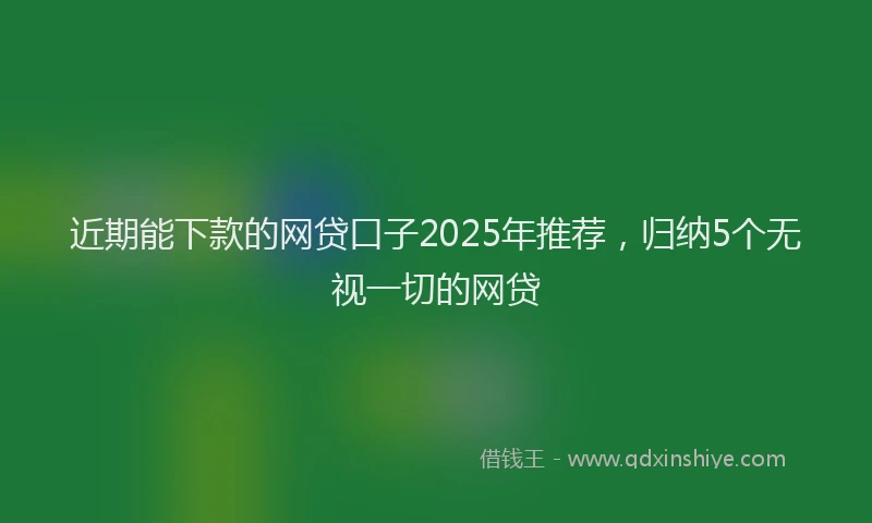 近期能下款的网贷口子2025年推荐，归纳5个无视一切的网贷