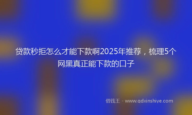 贷款秒拒怎么才能下款啊2025年推荐，梳理5个网黑真正能下款的口子