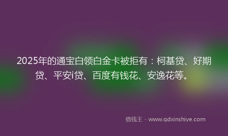 2025年的通宝白领白金卡被拒有：柯基贷、好期贷、平安i贷、百度有钱花、安逸花等。