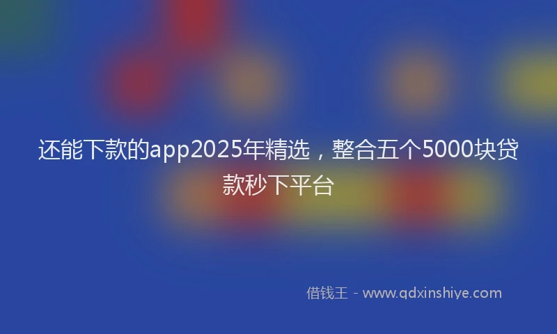 还能下款的app2025年精选，整合五个5000块贷款秒下平台