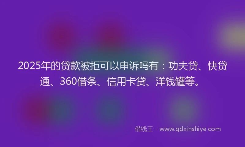 2025年的贷款被拒可以申诉吗有：功夫贷、快贷通、360借条、信用卡贷、洋钱罐等。