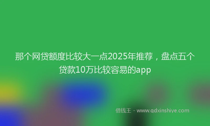 那个网贷额度比较大一点2025年推荐，盘点五个贷款10万比较容易的app