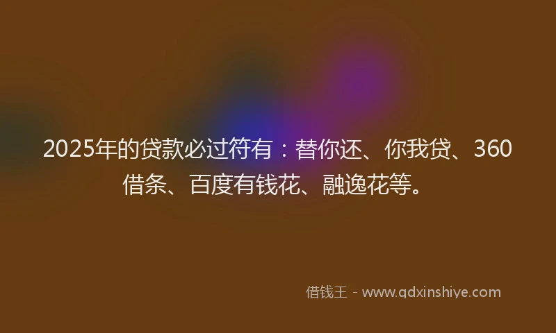 2025年的贷款必过符有：替你还、你我贷、360借条、百度有钱花、融逸花等。