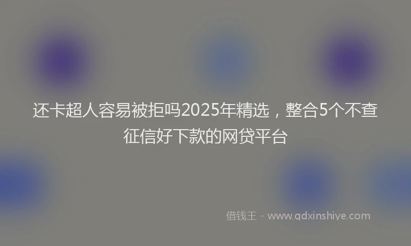还卡超人容易被拒吗2025年精选，整合5个不查征信好下款的网贷平台