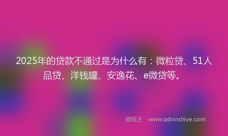 2025年的贷款不通过是为什么有：微粒贷、51人品贷、洋钱罐、安逸花、e微贷等。