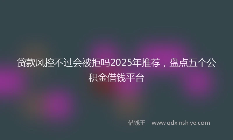 贷款风控不过会被拒吗2025年推荐，盘点五个公积金借钱平台