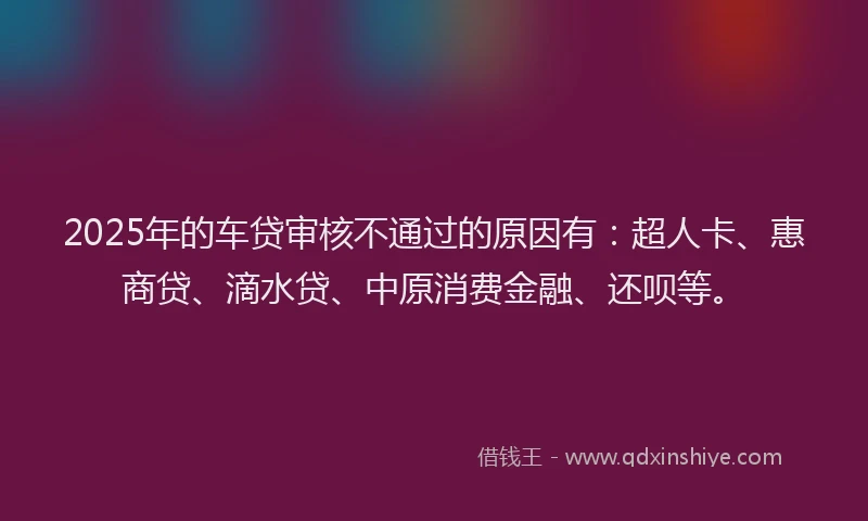 2025年的车贷审核不通过的原因有：超人卡、惠商贷、滴水贷、中原消费金融、还呗等。