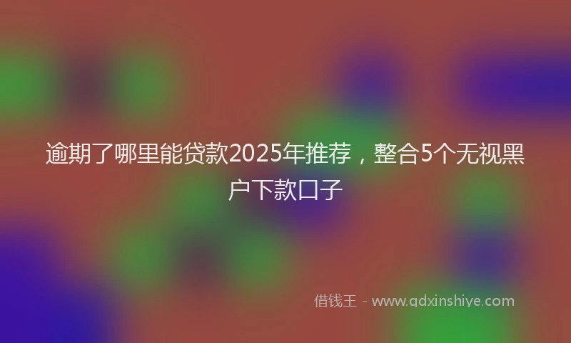 逾期了哪里能贷款2025年推荐，整合5个无视黑户下款口子